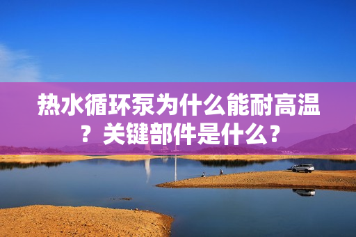 熱水循環(huán)泵為什么能耐高溫？關(guān)鍵部件是什么？