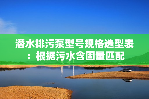 潛水排污泵型號規(guī)格選型表：根據(jù)污水含固量匹配