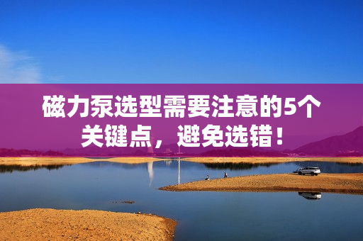 磁力泵選型需要注意的5個關鍵點，避免選錯！
