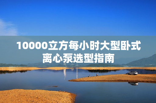 10000立方每小時大型臥式離心泵選型指南