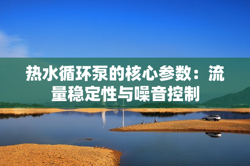 熱水循環(huán)泵的核心參數(shù)：流量穩(wěn)定性與噪音控制