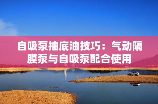 自吸泵抽底油技巧:氣動隔膜泵與自吸泵配合使用 自吸泵抽底油技巧:氣動隔膜泵與自吸泵配合使用
